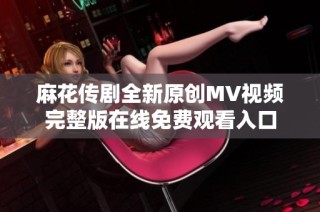 麻花传剧全新原创MV视频完整版在线免费观看入口