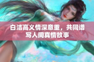 白洁高义情深意重，共同谱写人间真情故事