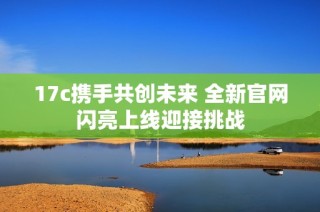 17c携手共创未来 全新官网闪亮上线迎接挑战