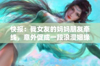 快报：我女友的妈妈朋友牵线，意外促成一段浪漫姻缘的缘分之旅