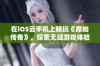 在iOS云手机上畅玩《原始传奇》，探索无缝游戏体验与部分安装指南