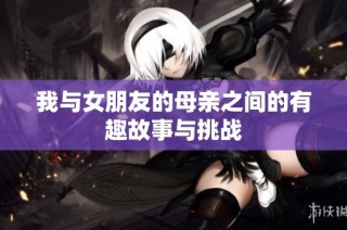 我与女朋友的母亲之间的有趣故事与挑战