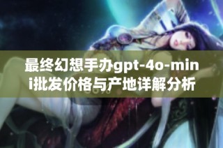 最终幻想手办gpt-4o-mini批发价格与产地详解分析