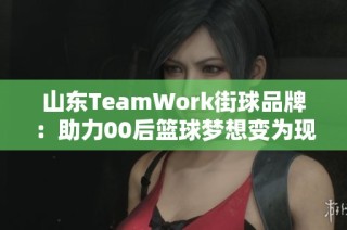 山东TeamWork街球品牌：助力00后篮球梦想变为现实的计划与文化探索