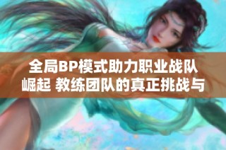 全局BP模式助力职业战队崛起 教练团队的真正挑战与选手齐肩共进