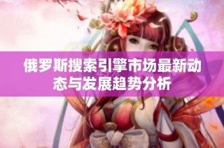 俄罗斯搜索引擎市场最新动态与发展趋势分析