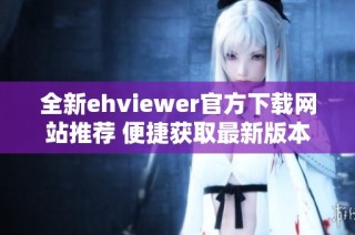 全新ehviewer官方下载网站推荐 便捷获取最新版本攻略