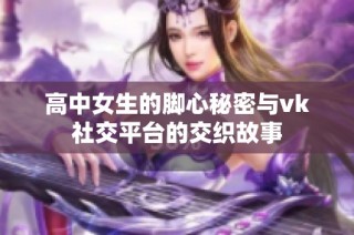 高中女生的脚心秘密与vk社交平台的交织故事