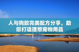 人与狗胶完美配方分享，助您打造理想宠物用品