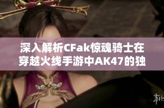 深入解析CFak惊魂骑士在穿越火线手游中AK47的独特击杀特效设计与体验