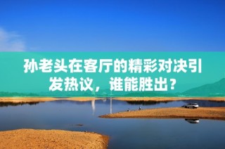 孙老头在客厅的精彩对决引发热议，谁能胜出？