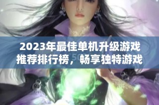 2023年最佳单机升级游戏推荐排行榜，畅享独特游戏体验