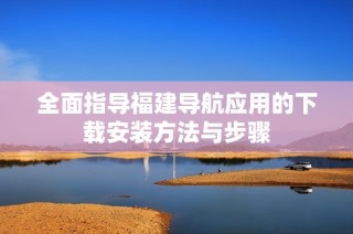 全面指导福建导航应用的下载安装方法与步骤