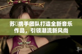 苏玥携手团队打造全新音乐作品，引领潮流新风尚