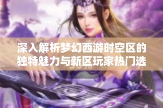 深入解析梦幻西游时空区的独特魅力与新区玩家热门选择的原因