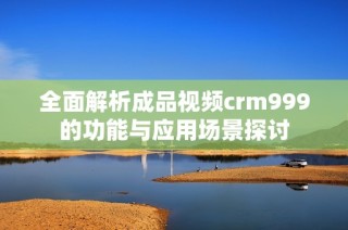 全面解析成品视频crm999的功能与应用场景探讨