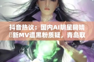 抖音热议：国内AI明星鞠婧祎新MV遭黑粉质疑，青岛取景引发关注与讨论