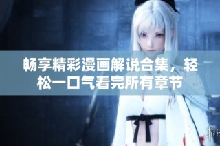 畅享精彩漫画解说合集，轻松一口气看完所有章节