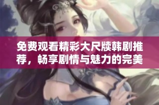 免费观看精彩大尺牍韩剧推荐，畅享剧情与魅力的完美结合