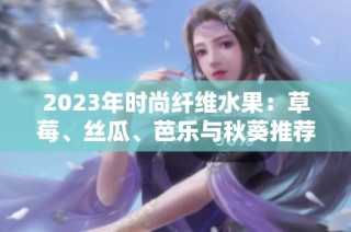 2023年时尚纤维水果：草莓、丝瓜、芭乐与秋葵推荐