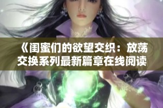 《闺蜜们的欲望交织：放荡交换系列最新篇章在线阅读》