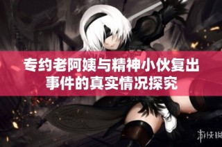 专约老阿姨与精神小伙复出事件的真实情况探究