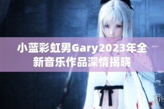 小蓝彩虹男Gary2023年全新音乐作品深情揭晓