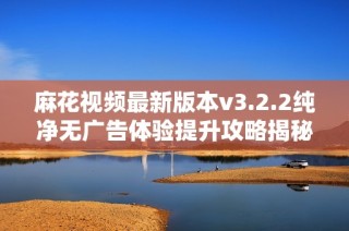 麻花视频最新版本v3.2.2纯净无广告体验提升攻略揭秘