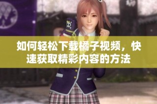 如何轻松下载橘子视频，快速获取精彩内容的方法