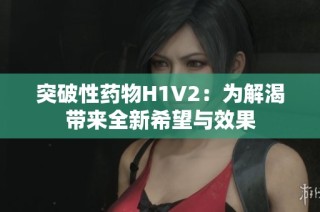突破性药物H1V2：为解渴带来全新希望与效果