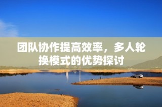 团队协作提高效率，多人轮换模式的优势探讨