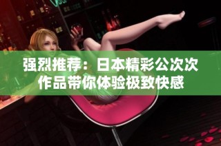 强烈推荐：日本精彩公次次作品带你体验极致快感