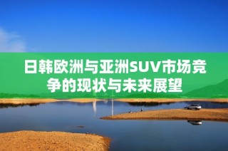 日韩欧洲与亚洲SUV市场竞争的现状与未来展望