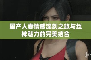 国产人妻情感深刻之旅与丝袜魅力的完美结合
