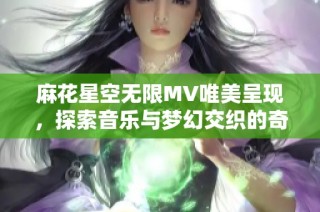 麻花星空无限MV唯美呈现，探索音乐与梦幻交织的奇妙旅程