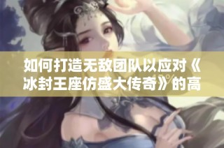 如何打造无敌团队以应对《冰封王座仿盛大传奇》的高难度挑战