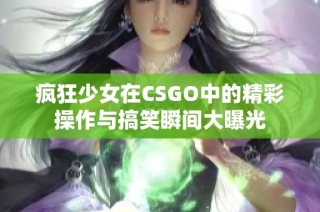 疯狂少女在CSGO中的精彩操作与搞笑瞬间大曝光