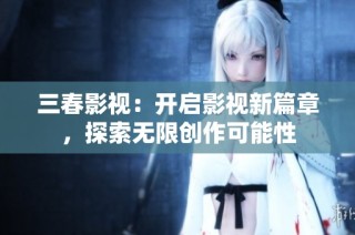 三春影视：开启影视新篇章，探索无限创作可能性