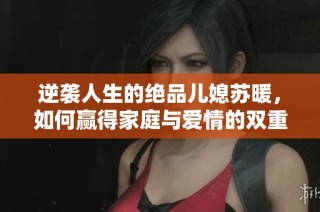 逆袭人生的绝品儿媳苏暖，如何赢得家庭与爱情的双重幸福