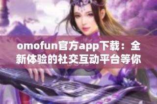 omofun官方app下载：全新体验的社交互动平台等你来探索