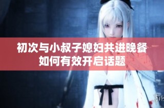 初次与小叔子媳妇共进晚餐如何有效开启话题