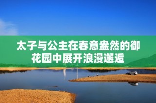 太子与公主在春意盎然的御花园中展开浪漫邂逅