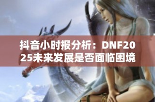 抖音小时报分析：DNF2025未来发展是否面临困境