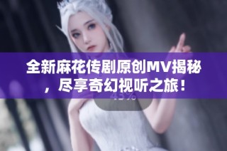 全新麻花传剧原创MV揭秘，尽享奇幻视听之旅！