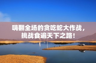 嗨翻全场的贪吃蛇大作战，挑战食遍天下之路！