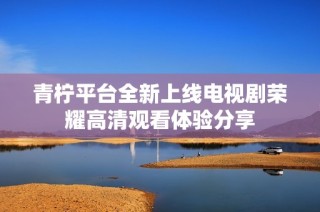 青柠平台全新上线电视剧荣耀高清观看体验分享