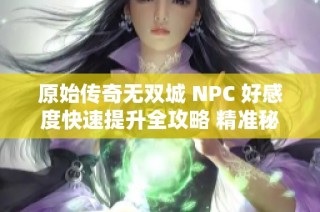 原始传奇无双城 NPC 好感度快速提升全攻略 精准秘籍大集合助你轻松获取亲密关系