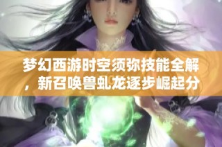 梦幻西游时空须弥技能全解，新召唤兽虬龙逐步崛起分析