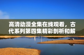 高清动漫全集在线观看，古代系列第四集精彩剖析和解说