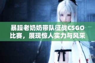 暴躁老奶奶带队征战CSGO比赛，展现惊人实力与风采